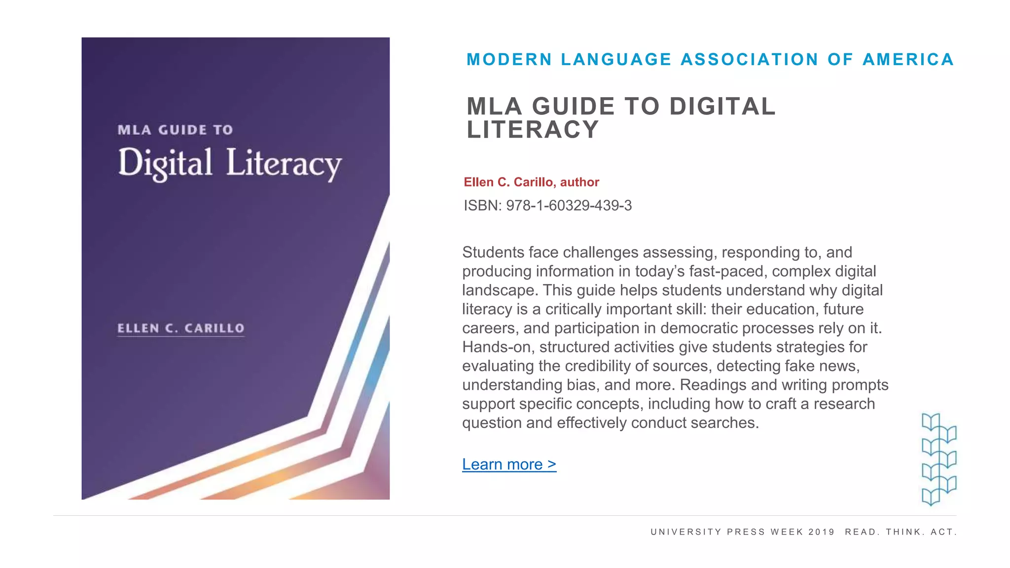 U N I V E R S I T Y P R E S S W E E K 2 0 1 9 R E A D . T H I N K . A C T .
MLA GUIDE TO DIGITAL
LITERACY
Ellen C. Carillo, author
ISBN: 978-1-60329-439-3
MODERN LANGUAGE ASSOCIATION OF AMERICA
I M A G E H E R E Students face challenges assessing, responding to, and
producing information in today’s fast-paced, complex digital
landscape. This guide helps students understand why digital
literacy is a critically important skill: their education, future
careers, and participation in democratic processes rely on it.
Hands-on, structured activities give students strategies for
evaluating the credibility of sources, detecting fake news,
understanding bias, and more. Readings and writing prompts
support specific concepts, including how to craft a research
question and effectively conduct searches.
Learn more >
 