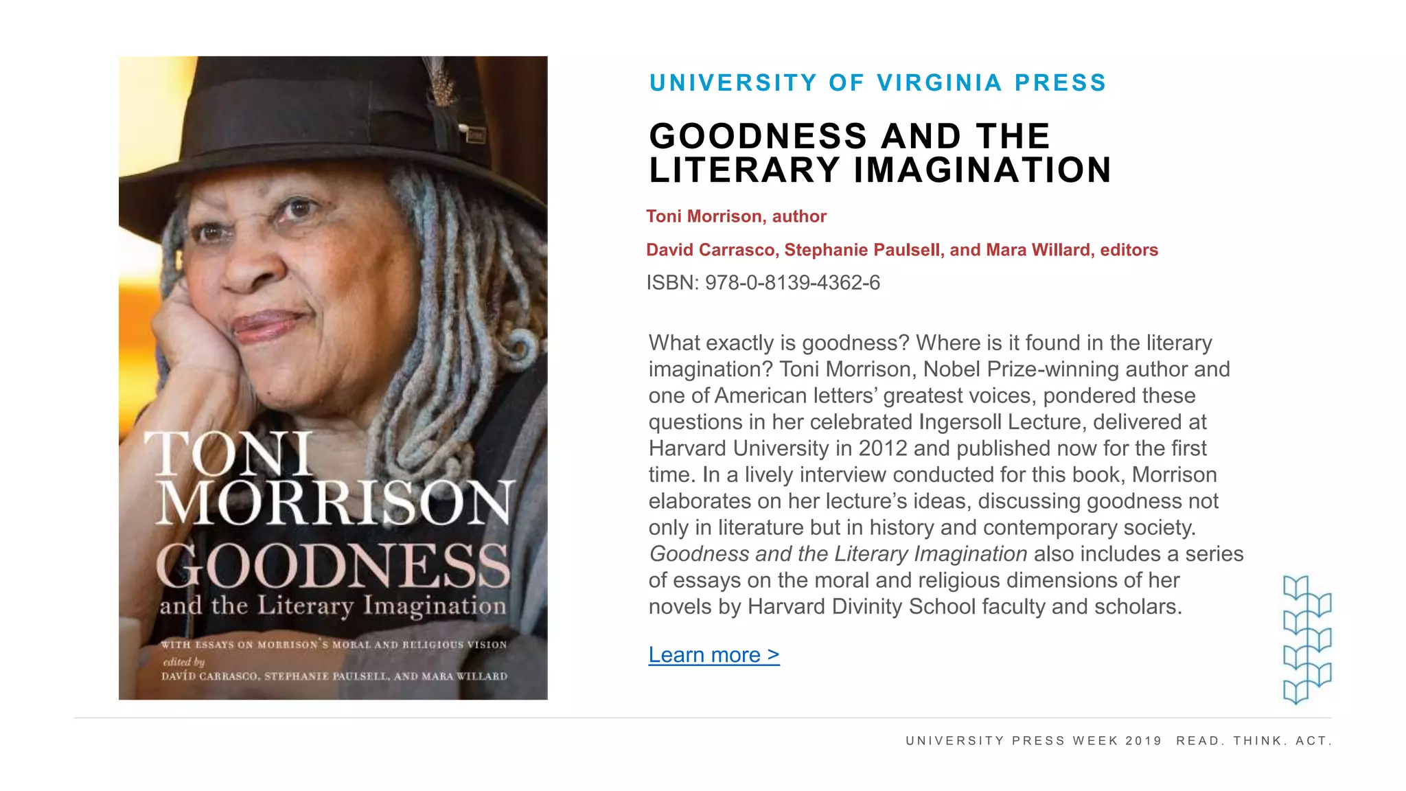 U N I V E R S I T Y P R E S S W E E K 2 0 1 9 R E A D . T H I N K . A C T .
GOODNESS AND THE
LITERARY IMAGINATION
Toni Morrison, author
David Carrasco, Stephanie Paulsell, and Mara Willard, editors
ISBN: 978-0-8139-4362-6
UNIVERSITY OF VIRGINIA PRESS
I M A G E H E R E What exactly is goodness? Where is it found in the literary
imagination? Toni Morrison, Nobel Prize-winning author and
one of American letters’ greatest voices, pondered these
questions in her celebrated Ingersoll Lecture, delivered at
Harvard University in 2012 and published now for the first
time. In a lively interview conducted for this book, Morrison
elaborates on her lecture’s ideas, discussing goodness not
only in literature but in history and contemporary society.
Goodness and the Literary Imagination also includes a series
of essays on the moral and religious dimensions of her
novels by Harvard Divinity School faculty and scholars.
Learn more >
 