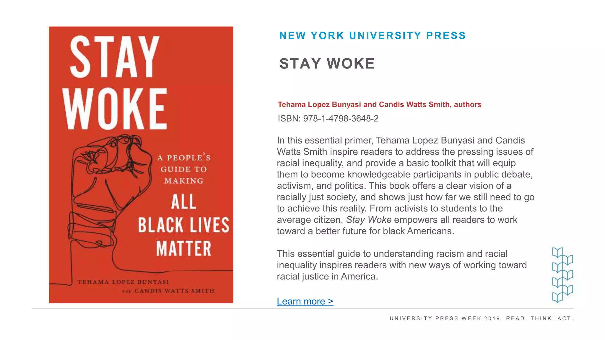 U N I V E R S I T Y P R E S S W E E K 2 0 1 9 R E A D . T H I N K . A C T .
STAY WOKE
Tehama Lopez Bunyasi and Candis Watts Smith, authors
ISBN: 978-1-4798-3648-2
NEW YORK UNIVERSITY PRESS
I M A G E H E R E
In this essential primer, Tehama Lopez Bunyasi and Candis
Watts Smith inspire readers to address the pressing issues of
racial inequality, and provide a basic toolkit that will equip
them to become knowledgeable participants in public debate,
activism, and politics. This book offers a clear vision of a
racially just society, and shows just how far we still need to go
to achieve this reality. From activists to students to the
average citizen, Stay Woke empowers all readers to work
toward a better future for black Americans.
This essential guide to understanding racism and racial
inequality inspires readers with new ways of working toward
racial justice in America.
Learn more >
 