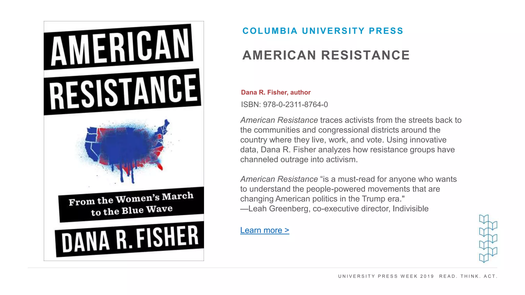 U N I V E R S I T Y P R E S S W E E K 2 0 1 9 R E A D . T H I N K . A C T .
AMERICAN RESISTANCE
Dana R. Fisher, author
ISBN: 978-0-2311-8764-0
COLUMBIA UNIVERSITY PRESS
I M A G E H E R E
American Resistance traces activists from the streets back to
the communities and congressional districts around the
country where they live, work, and vote. Using innovative
data, Dana R. Fisher analyzes how resistance groups have
channeled outrage into activism.
American Resistance “is a must-read for anyone who wants
to understand the people-powered movements that are
changing American politics in the Trump era."
—Leah Greenberg, co-executive director, Indivisible
Learn more >
 