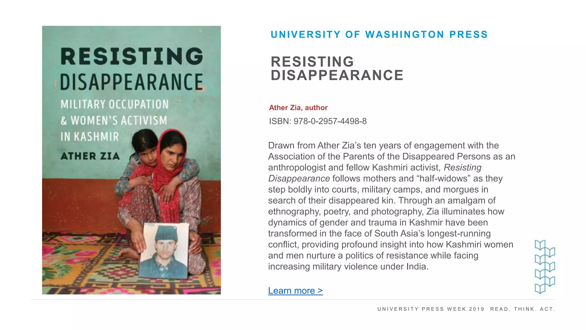 U N I V E R S I T Y P R E S S W E E K 2 0 1 9 R E A D . T H I N K . A C T .
RESISTING
DISAPPEARANCE
Ather Zia, author
ISBN: 978-0-2957-4498-8
UNIVERSITY OF WASHINGTON PRESS
I M A G E H E R E Drawn from Ather Zia’s ten years of engagement with the
Association of the Parents of the Disappeared Persons as an
anthropologist and fellow Kashmiri activist, Resisting
Disappearance follows mothers and “half-widows” as they
step boldly into courts, military camps, and morgues in
search of their disappeared kin. Through an amalgam of
ethnography, poetry, and photography, Zia illuminates how
dynamics of gender and trauma in Kashmir have been
transformed in the face of South Asia’s longest-running
conflict, providing profound insight into how Kashmiri women
and men nurture a politics of resistance while facing
increasing military violence under India.
Learn more >
 