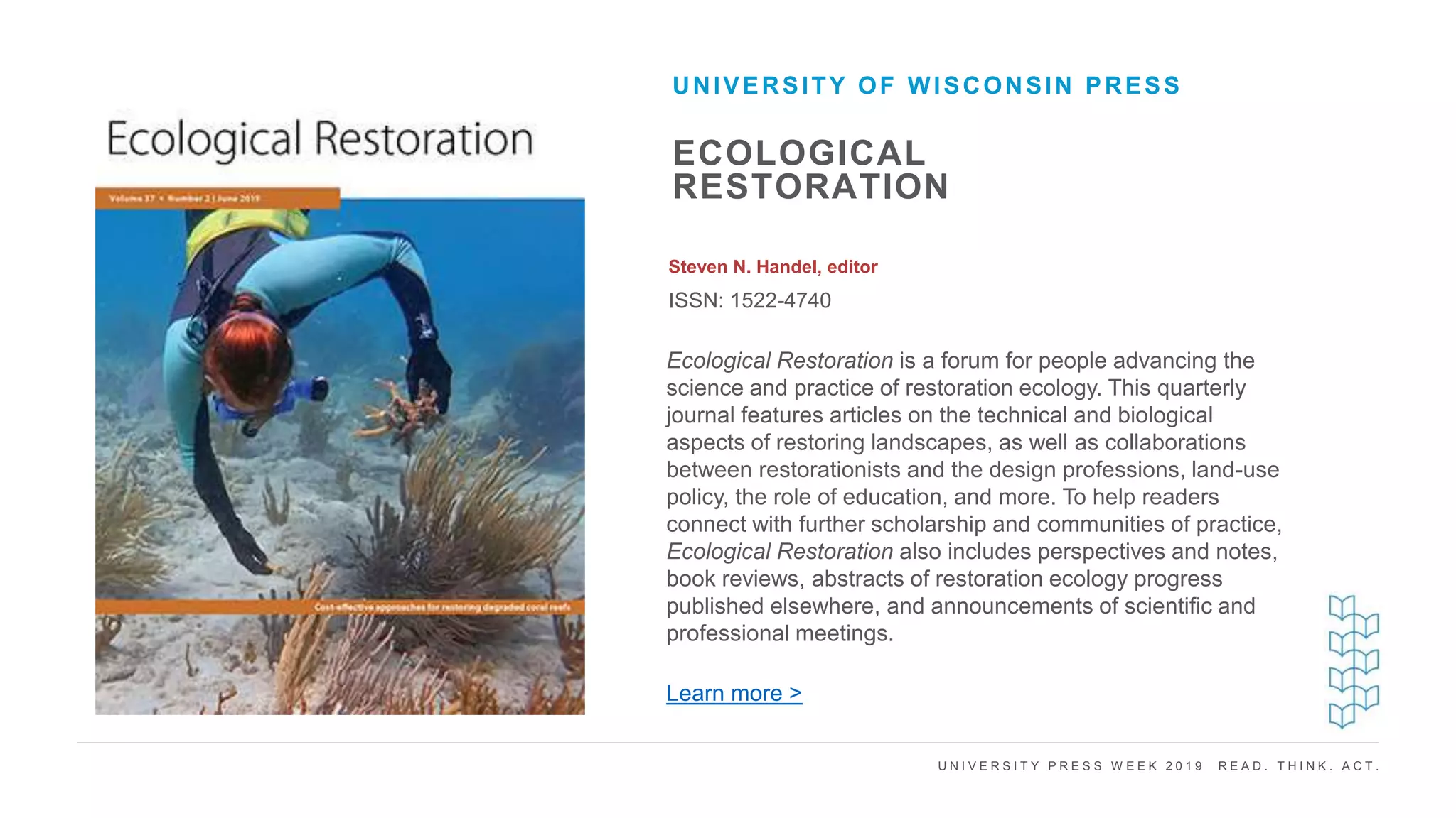 U N I V E R S I T Y P R E S S W E E K 2 0 1 9 R E A D . T H I N K . A C T .
ECOLOGICAL
RESTORATION
Steven N. Handel, editor
ISSN: 1522-4740
UNIVERSITY OF WISCONSIN PRESS
I M A G E H E R E Ecological Restoration is a forum for people advancing the
science and practice of restoration ecology. This quarterly
journal features articles on the technical and biological
aspects of restoring landscapes, as well as collaborations
between restorationists and the design professions, land-use
policy, the role of education, and more. To help readers
connect with further scholarship and communities of practice,
Ecological Restoration also includes perspectives and notes,
book reviews, abstracts of restoration ecology progress
published elsewhere, and announcements of scientific and
professional meetings.
Learn more >
 