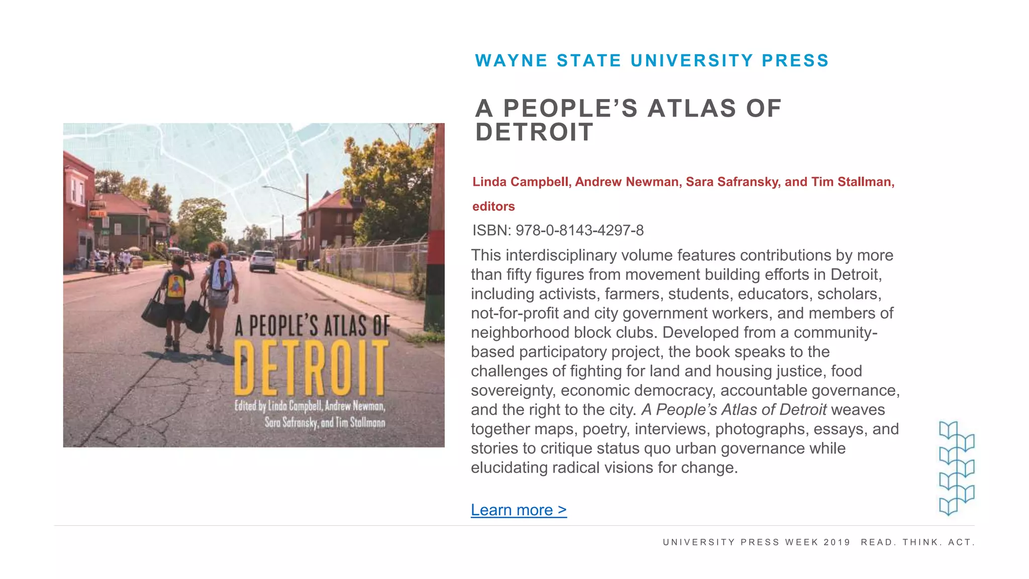 U N I V E R S I T Y P R E S S W E E K 2 0 1 9 R E A D . T H I N K . A C T .
A PEOPLE’S ATLAS OF
DETROIT
Linda Campbell, Andrew Newman, Sara Safransky, and Tim Stallman,
editors
ISBN: 978-0-8143-4297-8
WAYNE STATE UNIVERSITY PRESS
I M A G E H E R E This interdisciplinary volume features contributions by more
than fifty figures from movement building efforts in Detroit,
including activists, farmers, students, educators, scholars,
not-for-profit and city government workers, and members of
neighborhood block clubs. Developed from a community-
based participatory project, the book speaks to the
challenges of fighting for land and housing justice, food
sovereignty, economic democracy, accountable governance,
and the right to the city. A People’s Atlas of Detroit weaves
together maps, poetry, interviews, photographs, essays, and
stories to critique status quo urban governance while
elucidating radical visions for change.
Learn more >
 