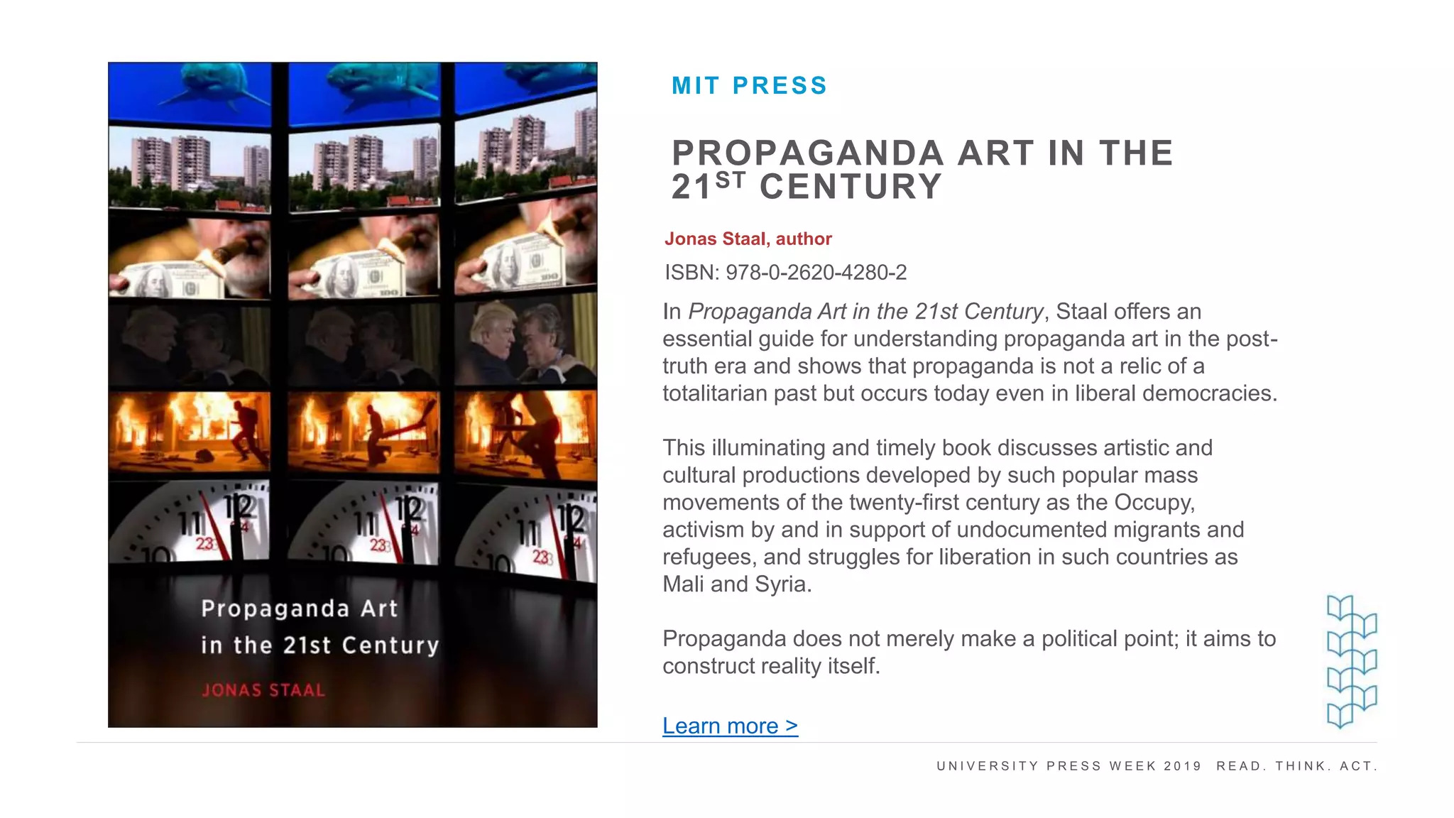 U N I V E R S I T Y P R E S S W E E K 2 0 1 9 R E A D . T H I N K . A C T .
PROPAGANDA ART IN THE
21ST CENTURY
Jonas Staal, author
ISBN: 978-0-2620-4280-2
MIT PRESS
I M A G E H E R E
In Propaganda Art in the 21st Century, Staal offers an
essential guide for understanding propaganda art in the post-
truth era and shows that propaganda is not a relic of a
totalitarian past but occurs today even in liberal democracies.
This illuminating and timely book discusses artistic and
cultural productions developed by such popular mass
movements of the twenty-first century as the Occupy,
activism by and in support of undocumented migrants and
refugees, and struggles for liberation in such countries as
Mali and Syria.
Propaganda does not merely make a political point; it aims to
construct reality itself.
Learn more >
 