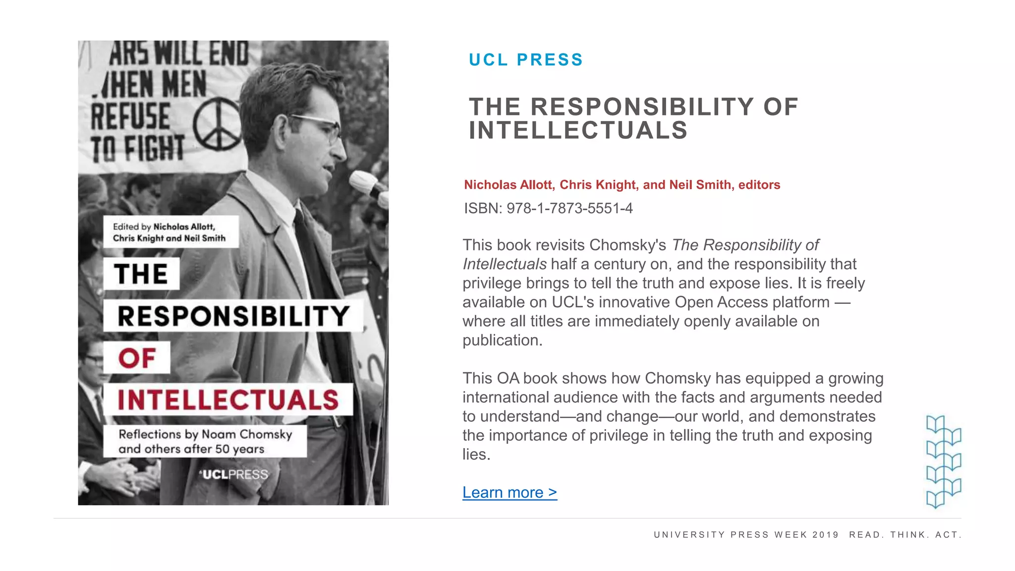 U N I V E R S I T Y P R E S S W E E K 2 0 1 9 R E A D . T H I N K . A C T .
THE RESPONSIBILITY OF
INTELLECTUALS
Nicholas Allott, Chris Knight, and Neil Smith, editors
ISBN: 978-1-7873-5551-4
UCL PRESS
I M A G E H E R E This book revisits Chomsky's The Responsibility of
Intellectuals half a century on, and the responsibility that
privilege brings to tell the truth and expose lies. It is freely
available on UCL's innovative Open Access platform —
where all titles are immediately openly available on
publication.
This OA book shows how Chomsky has equipped a growing
international audience with the facts and arguments needed
to understand—and change—our world, and demonstrates
the importance of privilege in telling the truth and exposing
lies.
Learn more >
 