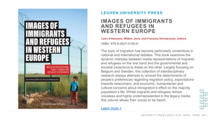U N I V E R S I T Y P R E S S W E E K 2 0 1 9 R E A D . T H I N K . A C T .
IMAGES OF IMMIGRANTS
AND REFUGEES IN
WESTERN EUROPE
Leen d’Haenens, Willem Joris, and François Heinderyckx, editors
ISBN: 978-9-4627-0180-9
LEUVEN UNIVERSITY PRESS
I M A G E H E R E
The topic of migration has become particularly contentious in
national and international debates. This book examines the
dynamic interplay between media representations of migrants
and refugees on the one hand and the governmental and
societal (re)actions to these on the other. Largely focusing on
Belgium and Sweden, this collection of interdisciplinary
research essays attempts to unravel the determinants of
people’s preferences regarding migration policy, expectations
towards newcomers, and economic, humanitarian and
cultural concerns about immigration’s effect on the majority
population’s life. Whilst migrants and refugees remain
voiceless and highly underrepresented in the legacy media,
this volume allows their voices to be heard.
Learn more >
 