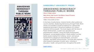 U N I V E R S I T Y P R E S S W E E K 2 0 1 9 R E A D . T H I N K . A C T .
AWAKENING DEMOCRACY
THROUGH PUBLIC WORK
Harry C. Boyle, author
Marie Strom, Isak Tranvik, Tami Moore, Susan O’Connor,
and Donna Patterson, contributors
ISBN: 978-0-8265-2218-4
VANDERBILT UNIVERSITY PRESS
I M A G E H E R E In the face of authoritarian, divisive trends, when politics-as-
usual is stymied, Awakening Democracy through Public Work
shows it is possible to build foundations for a democratic
awakening grounded in American traditions of a citizen-
centered commonwealth. The book begins with the story of
Public Achievement, a youth civic education and
empowerment initiative. Using the Public Achievement
framework, young people practice "citizen politics" as they
tackle issues ranging from bullying, racism, and sexual
harassment to playground improvements, curriculum
changes, and better school lunches. The book also explores
other powerful examples of public work, including in
education, health, and government, throughout the world.
Learn more >
 