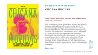 U N I V E R S I T Y P R E S S W E E K 2 0 1 9 R E A D . T H I N K . A C T .
CHICANA MOVIDAS
Dionne Espinoza, María Eugenia Cotera, and Maylei Blackwell, editors
ISBN: 978-1-4773-1559-0
UNIVERSITY OF TEXAS PRESS
I M A G E H E R E With contributions from a wide array of scholars and activists,
including leading Chicana feminists from the period, this
groundbreaking anthology is the first collection of scholarly
essays and testimonios that focuses on Chicana organizing,
activism, and leadership in the movement years. The essays
in Chicana Movidas: New Narratives of Activism and
Feminism in the Movement Era demonstrate how Chicanas
enacted a new kind of politica at the intersection of race,
class, gender, and sexuality, and developed innovative
concepts, tactics, and methodologies that in turn generated
new theories, art forms, organizational spaces, and strategies
of alliance.
Learn more >
 