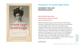 U N I V E R S I T Y P R E S S W E E K 2 0 1 9 R E A D . T H I N K . A C T .
NANNIE HELEN
BURROUGHS
Nannie Helen Burroughs, author
Kelisha B. Graves, editor and annotator
ISBN: 978-0-2681-0553-2
UNIVERSITY OF NOTRE DAME PRESS
I M A G E H E R E
Nannie Helen Burroughs is just one of the many African
American intellectuals whose work has been long excluded
from the literary canon. In her time, Burroughs was a
celebrated African American female activist, educator, and
intellectual. This book represents a landmark contribution to
African American intellectual history by allowing readers to
experience Burroughs in her own words. This anthology of
her works written between 1900 and 1959 encapsulates
Burroughs' work as a theologian, philosopher, activist,
educator, intellectual, and evangelist, as well as the myriad of
ways that her career resisted definition.
Learn more >
 