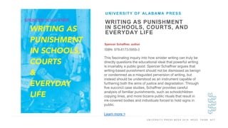 U N I V E R S I T Y P R E S S W E E K 2 0 1 9 R E A D . T H I N K . A C T .
WRITING AS PUNISHMENT
IN SCHOOLS, COURTS, AND
EVERYDAY LIFE
Spencer Schaffner, author
ISBN: 978-8173-5955-3
UNIVERSITY OF ALABAMA PRESS
I M A G E H E R E
This fascinating inquiry into how sinister writing can truly be
directly questions the educational ideal that powerful writing
is invariably a public good. Spencer Schaffner argues that
writing-based punishment should not be dismissed as benign
or condemned as a misguided perversion of writing, but
instead should be understood as an instrument capable of
furthering both the aims of justice and degradation. Through
five succinct case studies, Schaffner provides careful
analysis of familiar punishments, such as schoolchildren
copying lines, and more bizarre public rituals that result in
ink-covered bodies and individuals forced to hold signs in
public.
Learn more >
 