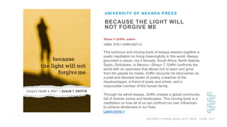 U N I V E R S I T Y P R E S S W E E K 2 0 1 9 R E A D . T H I N K . A C T .
BECAUSE THE LIGHT WILL
NOT FORGIVE ME
Shaun T. Griffin, author
ISBN: 978-1-9489-0821-4
UNIVERSITY OF NEVADA PRESS
I M A G E H E R E
This luminous and moving book of essays weaves together a
poetic meditation on living meaningfully in this world. Always
grounded in place—be it Nevada, South Africa, North Dakota,
Spain, Zimbabwe, or Mexico—Shaun T. Griffin confronts the
world with an openness that allows him to learn and grow
from the people he meets. Griffin recounts his discoveries as
a poet and devoted reader of poetry, a teacher of the
disadvantaged, a friend of poets and artists, and a
responsible member of the human family.
Through his adroit essays, Griffin creates a global community
full of diverse voices and landscapes. This moving book is a
meditation on how all of us can confront our own influences
to achieve wholeness in our lives.
Learn more >
 