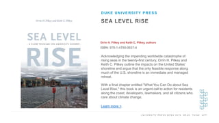 U N I V E R S I T Y P R E S S W E E K 2 0 1 9 R E A D . T H I N K . A C T .
SEA LEVEL RISE
Orrin H. Pilkey and Keith C. Pilkey, authors
ISBN: 978-1-4780-0637-4
DUKE UNIVERSITY PRESS
I M A G E H E R E
Acknowledging the impending worldwide catastrophe of
rising seas in the twenty-first century, Orrin H. Pilkey and
Keith C. Pilkey outline the impacts on the United States'
shoreline and argue that the only feasible response along
much of the U.S. shoreline is an immediate and managed
retreat.
With a final chapter entitled "What You Can Do about Sea
Level Rise," this book is an urgent call to action for residents
along the coast, developers, lawmakers, and all citizens who
care about climate change.
Learn more >
 