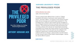 U N I V E R S I T Y P R E S S W E E K 2 0 1 9 R E A D . T H I N K . A C T .
THE PRIVILEGED POOR
Anthony Abraham Jack, author
ISBN: 978-0-6749-7689-4
HARVARD UNIVERSITY PRESS
I M A G E H E R E
The Ivy League looks different than it used to. College
presidents and deans of admission have opened their
doors—and their coffers—to support a more diverse student
body. But is it enough just to admit these students? In The
Privileged Poor, Anthony Jack reveals that the struggles of
less privileged students continue long after they’ve arrived on
campus. This bracing and necessary book documents how
university policies and cultures can exacerbate preexisting
inequalities and reveals why these policies hit some students
harder than others. If we truly want our top colleges to be
engines of opportunity, university policies and campus
cultures will have to change. Jack provides concrete advice
to help schools reduce these hidden disadvantages—advice
we cannot afford to ignore.
Learn more >
 