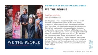 U N I V E R S I T Y P R E S S W E E K 2 0 1 9 R E A D . T H I N K . A C T .
WE THE PEOPLE
Mary Whyte, author/artist
ISBN: 978-1-64336-011-9
UNIVERSITY OF SOUTH CAROLINA PRESS
I M A G E H E R E
We the people—these words embody the ethos of what it
means to be an American citizen. In this heart-stirring
collection of watercolor portraits of military veterans—one
from each of the fifty states—internationally acclaimed artist
Mary Whyte captures this ethos as well as the dedication,
responsibility, and courage it takes to fulfill that promise. We
the People is not only a tour across and through these United
States, it is a tour through the heart and soul, the duty and
the commitment of the people who protect not only our
Constitution and our country but our very lives. All royalties
will benefit the Patriot Art Foundation which serves veterans
through initiatives in art for healing, as well as by fostering a
greater appreciation of our military’s service with the public
and in schools.
Learn more >
 
