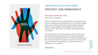U N I V E R S I T Y P R E S S W E E K 2 0 1 9 R E A D . T H I N K . A C T .
PROTEST AND DEMOCRACY
Moisés Arce and Roberta Rice, editors
ISBN: 978-1-77385-045-0
UNIVERSITY OF CALGARY PRESS
I M A G E H E R E
In 2011, protests from Occupy Wall Street to the Arab Spring
took over headlines across the world. Led by ordinary people,
these mass protests challenged political leaders, exposed
failures of representation, and revealed the turmoil left by
economic crisis. But what—if anything—did these protests
accomplish?
Protest and Democracy interrogates the 2011 protest cycle
and corresponding politics and policy. Including examples
from across the political spectrum, this book calls attention to
the content and claims of protest movements, examines how
they are formed, and provides an in-depth examination of
what they can accomplish.
Learn more >
 