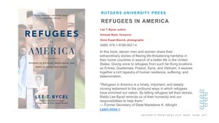 U N I V E R S I T Y P R E S S W E E K 2 0 1 9 R E A D . T H I N K . A C T .
REFUGEES IN AMERICA
Lee T. Bycel, author
Ishmael Beah, foreword
Dona Kopol Bonick, photographs
ISBN: 978-1-9788-0621-4
RUTGERS UNIVERSITY PRESS
I M A G E H E R E
In this book, eleven men and women share their
extraordinary stories of fleeing life-threatening hardship in
their home countries in search of a better life in the United
States. Giving voice to refugees from such far-flung locations
as Eritrea, Guatemala, Poland, Syria, and Vietnam, it weaves
together a rich tapestry of human resilience, suffering, and
determination.
"Refugees in America is a timely, important, and deeply
moving testament to the profound ways in which refugees
have enriched our nation. By letting refugees tell their stories,
Rabbi Lee Bycel reminds us of their humanity and our
responsibilities to help them.”
— Former Secretary of State Madeleine K. Albright
Learn more >
 