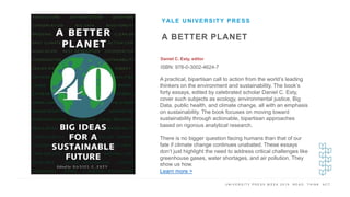 U N I V E R S I T Y P R E S S W E E K 2 0 1 9 R E A D . T H I N K . A C T .
A BETTER PLANET
Daniel C. Esty, editor
ISBN: 978-0-3002-4624-7
YALE UNIVERSITY PRESS
I M A G E H E R E
A practical, bipartisan call to action from the world’s leading
thinkers on the environment and sustainability. The book’s
forty essays, edited by celebrated scholar Daniel C. Esty,
cover such subjects as ecology, environmental justice, Big
Data, public health, and climate change, all with an emphasis
on sustainability. The book focuses on moving toward
sustainability through actionable, bipartisan approaches
based on rigorous analytical research.
There is no bigger question facing humans than that of our
fate if climate change continues unabated. These essays
don’t just highlight the need to address critical challenges like
greenhouse gases, water shortages, and air pollution. They
show us how.
Learn more >
 