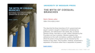 U N I V E R S I T Y P R E S S W E E K 2 0 1 9 R E A D . T H I N K . A C T .
THE MYTH OF COEQUAL
BRANCHES
David J. Siemers, author
ISBN: 978-0-8262-2169-8
UNIVERSITY OF MISSOURI PRESS
I M A G E H E R E
The idea that the three branches of U.S. government are
equal in power is taught in classrooms, proclaimed by
politicians, and referenced in the media. But, as David
Siemers shows, that idea is a myth, neither intended by the
Founders nor true in practice. Siemers explains how
adherence to this myth normalizes a politics of gridlock, in
which the action of any branch can be checked by the
reaction of any other. The Founders, however, envisioned a
separation of functions rather than a separation of powers.
Learn more >
 