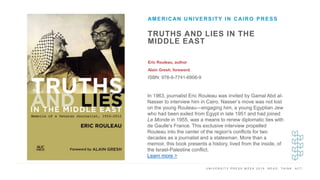 U N I V E R S I T Y P R E S S W E E K 2 0 1 9 R E A D . T H I N K . A C T .
TRUTHS AND LIES IN THE
MIDDLE EAST
Eric Rouleau, author
Alain Gresh, foreword
ISBN: 978-9-7741-6906-9
AMERICAN UNIVERSITY IN CAIRO PRESS
I M A G E H E R E
In 1963, journalist Eric Rouleau was invited by Gamal Abd al-
Nasser to interview him in Cairo. Nasser’s move was not lost
on the young Rouleau—engaging him, a young Egyptian Jew
who had been exiled from Egypt in late 1951 and had joined
Le Monde in 1955, was a means to renew diplomatic ties with
de Gaulle's France. This exclusive interview propelled
Rouleau into the center of the region's conflicts for two
decades as a journalist and a statesman. More than a
memoir, this book presents a history, lived from the inside, of
the Israel-Palestine conflict.
Learn more >
 