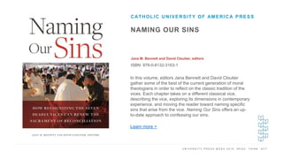 U N I V E R S I T Y P R E S S W E E K 2 0 1 9 R E A D . T H I N K . A C T .
NAMING OUR SINS
Jana M. Bennett and David Cloutier, editors
ISBN: 978-0-8132-3163-1
CATHOLIC UNIVERSITY OF AMERICA PRESS
I M A G E H E R E
In this volume, editors Jana Bennett and David Cloutier
gather some of the best of the current generation of moral
theologians in order to reflect on the classic tradition of the
vices. Each chapter takes on a different classical vice,
describing the vice, exploring its dimensions in contemporary
experience, and moving the reader toward naming specific
sins that arise from the vice. Naming Our Sins offers an up-
to-date approach to confessing our sins.
Learn more >
 