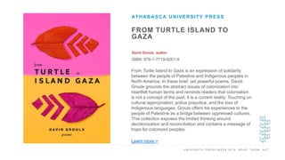U N I V E R S I T Y P R E S S W E E K 2 0 1 9 R E A D . T H I N K . A C T .
FROM TURTLE ISLAND TO
GAZA
David Groulx, author
ISBN: 978-1-7719-9261-9
ATHABASCA UNIVERSITY PRESS
I M A G E H E R E From Turtle Island to Gaza is an expression of solidarity
between the people of Palestine and Indigenous peoples in
North America. In these brief, yet powerful poems, David
Groulx grounds the abstract issues of colonization into
heartfelt human terms and reminds readers that colonialism
is not a concept of the past, it is a current reality. Touching on
cultural appropriation, police prejudice, and the loss of
Indigenous languages, Groulx offers his experiences to the
people of Palestine as a bridge between oppressed cultures.
This collection exposes the limited thinking around
decolonization and reconciliation and contains a message of
hope for colonized peoples.
Learn more >
 