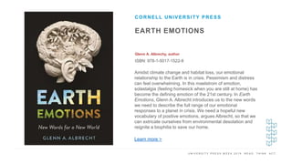 U N I V E R S I T Y P R E S S W E E K 2 0 1 9 R E A D . T H I N K . A C T .
EARTH EMOTIONS
Glenn A. Albrechy, author
ISBN: 978-1-5017-1522-8
CORNELL UNIVERSITY PRESS
I M A G E H E R E Amidst climate change and habitat loss, our emotional
relationship to the Earth is in crisis. Pessimism and distress
can feel overwhelming. In this maelstrom of emotion,
solastalgia (feeling homesick when you are still at home) has
become the defining emotion of the 21st century. In Earth
Emotions, Glenn A. Albrecht introduces us to the new words
we need to describe the full range of our emotional
responses to a planet in crisis. We need a hopeful new
vocabulary of positive emotions, argues Albrecht, so that we
can extricate ourselves from environmental desolation and
reignite a biophilia to save our home.
Learn more >
 