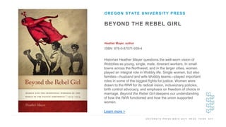 U N I V E R S I T Y P R E S S W E E K 2 0 1 9 R E A D . T H I N K . A C T .
BEYOND THE REBEL GIRL
Heather Mayer, author
ISBN: 978-0-87071-939-4
OREGON STATE UNIVERSITY PRESS
I M A G E H E R E
Historian Heather Mayer questions the well-worn vision of
Wobblies as young, single, male, itinerant workers. In small
towns across the Northwest, and in the larger cities, women
played an integral role in Wobbly life. Single women, but also
families—husband and wife Wobbly teams—played important
roles in some of the biggest fights for justice. Women were
drawn to the IWW for its radical vision, inclusionary policies,
birth control advocacy, and emphasis on freedom of choice in
marriage. Beyond the Rebel Girl deepens our understanding
of how the IWW functioned and how the union supported
women.
Learn more >
 