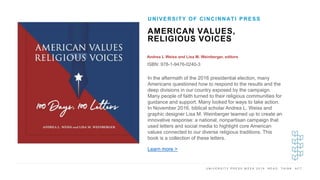 U N I V E R S I T Y P R E S S W E E K 2 0 1 9 R E A D . T H I N K . A C T .
AMERICAN VALUES,
RELIGIOUS VOICES
Andrea L Weiss and Lisa M. Weinberger, editors
ISBN: 978-1-9476-0240-3
UNIVERSITY OF CINCINNATI PRESS
I M A G E H E R E In the aftermath of the 2016 presidential election, many
Americans questioned how to respond to the results and the
deep divisions in our country exposed by the campaign.
Many people of faith turned to their religious communities for
guidance and support. Many looked for ways to take action.
In November 2016, biblical scholar Andrea L. Weiss and
graphic designer Lisa M. Weinberger teamed up to create an
innovative response: a national, nonpartisan campaign that
used letters and social media to highlight core American
values connected to our diverse religious traditions. This
book is a collection of these letters.
Learn more >
 