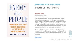 U N I V E R S I T Y P R E S S W E E K 2 0 1 9 R E A D . T H I N K . A C T .
ENEMY OF THE PEOPLE
Marvin Kalb, author
ISBN: 978-0-81573530-4
BROOKINGS INSTITUTION PRESS
I M A G E H E R E After assuming office in January 2017, President Donald
Trump accused the press of the being an “enemy of the
people”—a tactic employed infamously by twentieth-century
dictators. In Enemy of the People, Marvin Kalb, an award-
winning American journalist, writes with passion about why
we should be concerned, recalling instances when the press
has been a bulwark in the defense of democracy.
Marvin Kalb's Enemy of the People is both a frightening
indictment of President Trump's attempts to delegitimize the
American Press but also a call to arms for press to live up to
its legacy.
Learn more >
 