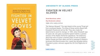 U N I V E R S I T Y P R E S S W E E K 2 0 1 9 R E A D . T H I N K . A C T .
FIGHTER IN VELVET
GLOVES
Annie Boochever, author
Roy Peratrovich, advisor
ISBN: 978-1-6022-3370-6
UNIVERSITY OF ALASKA PRESS
I M A G E H E R E
"No Natives Allowed!” The sign blared at the young Tlingit girl
from southeast Alaska. The sting of those words stayed with
Elizabeth Peratrovich all her life. They also made her
determined to work for change. In 1945, when Elizabeth was
34 years old, she gave a powerful speech before a packed
session of the Alaska Territorial Legislature. Her testimony
about the evils of racism crowned years of work by Alaska
Native People and their allies and led to passage of Alaska's
landmark Anti-Discrimination Act, nearly two decades before
President Lyndon Johnson signed the US Civil Rights Act of
1964.
Learn more >
 