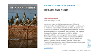 U N I V E R S I T Y P R E S S W E E K 2 0 1 9 R E A D . T H I N K . A C T .
DETAIN AND PUNISH
Carol Lindskoog, author
ISBN: 978-1-6022-3370-6
UNIVERSITY PRESS OF FLORIDA
I M A G E H E R E
Immigrants make up the largest proportion of federal
prisoners in the United States, incarcerated in a vast network
of more than two hundred detention facilities. In Detain and
Punish, Carl Lindskoog investigates when detention became
a centerpiece of US immigration policy, arguing that systems
designed for Haitian refugees in the 1970s laid the
groundwork for the way immigrants to America are treated
today. This book provides essential historical context for the
challenges faced by today’s immigrant groups, which are
some of the most critical issues of our time. Detain and
Punish offers an important historical perspective on America's
current immigrant detention crisis.
Learn more >
 