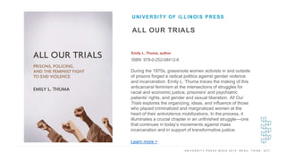 U N I V E R S I T Y P R E S S W E E K 2 0 1 9 R E A D . T H I N K . A C T .
ALL OUR TRIALS
Emily L. Thuma, author
ISBN: 978-0-252-08412-6
UNIVERSITY OF ILLINOIS PRESS
I M A G E H E R E During the 1970s, grassroots women activists in and outside
of prisons forged a radical politics against gender violence
and incarceration. Emily L. Thuma traces the making of this
anticarceral feminism at the intersections of struggles for
racial and economic justice, prisoners’ and psychiatric
patients’ rights, and gender and sexual liberation. All Our
Trials explores the organizing, ideas, and influence of those
who placed criminalized and marginalized women at the
heart of their antiviolence mobilizations. In the process, it
illuminates a crucial chapter in an unfinished struggle––one
that continues in today’s movements against mass
incarceration and in support of transformative justice.
Learn more >
 