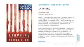 U N I V E R S I T Y P R E S S W E E K 2 0 1 9 R E A D . T H I N K . A C T .
LYNCHING
Ersula J. Ore, author
ISBN: 978-1-4968-2408-0
UNIVERSITY PRESS OF MISSISSIPPI
I M A G E H E R E
Ersula J. Ore investigates lynching as a racialized practice of
civic engagement, in effect an argument against black
inclusion within the changing nation. Ore scrutinizes the civic
roots of lynching, the relationship between lynching and white
constitutionalism, and contemporary manifestations of
lynching discourse and logic today.
From the 1880s onward, lynchings manifested a violent form
of symbolic action that called a national public into existence,
denoted citizenship, and upheld political community. Ore
demonstrates how lynching functioned as a strategy
interwoven with the formation of America’s national identity
and with the nation’s need to continually restrict and redefine
that identity.
Learn more >
 