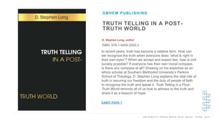 U N I V E R S I T Y P R E S S W E E K 2 0 1 9 R E A D . T H I N K . A C T .
TRUTH TELLING IN A POST-
TRUTH WORLD
D. Stephen Long, author
ISBN: 978-1-9459-3550-3
GBHEM PUBLISHING
I M A G E H E R E
In recent years, truth has become a relative term. How can
we recognize the truth when everyone does “what is right in
their own eyes”? When we accept and expect lies, how is civil
society possible? If everyone has their own moral compass,
is there any compass at all? Drawing on his expertise as an
ethics scholar at Southern Methodist University’s Perkins
School of Theology, D. Stephen Long explains the vital role of
truth in securing our freedom and the duty of people of faith
to recognize the truth and speak it. Truth Telling in a Post-
Truth World reminds all of us how to witness to the truth and
share it as a beacon of hope.
Learn more >
 
