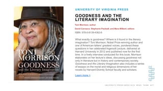 U N I V E R S I T Y P R E S S W E E K 2 0 1 9 R E A D . T H I N K . A C T .
GOODNESS AND THE
LITERARY IMAGINATION
Toni Morrison, author
David Carrasco, Stephanie Paulsell, and Mara Willard, editors
ISBN: 978-0-8139-4362-6
UNIVERSITY OF VIRGINIA PRESS
I M A G E H E R E What exactly is goodness? Where is it found in the literary
imagination? Toni Morrison, Nobel Prize-winning author and
one of American letters’ greatest voices, pondered these
questions in her celebrated Ingersoll Lecture, delivered at
Harvard University in 2012 and published now for the first
time. In a lively interview conducted for this book, Morrison
elaborates on her lecture’s ideas, discussing goodness not
only in literature but in history and contemporary society.
Goodness and the Literary Imagination also includes a series
of essays on the moral and religious dimensions of her
novels by Harvard Divinity School faculty and scholars.
Learn more >
 