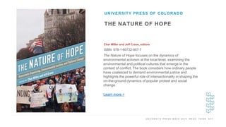 U N I V E R S I T Y P R E S S W E E K 2 0 1 9 R E A D . T H I N K . A C T .
THE NATURE OF HOPE
Char Miller and Jeff Crane, editors
ISBN: 978-1-60732-907-7
UNIVERSITY PRESS OF COLORADO
I M A G E H E R E The Nature of Hope focuses on the dynamics of
environmental activism at the local level, examining the
environmental and political cultures that emerge in the
context of conflict. The book considers how ordinary people
have coalesced to demand environmental justice and
highlights the powerful role of intersectionality in shaping the
on-the-ground dynamics of popular protest and social
change.
Learn more >
 