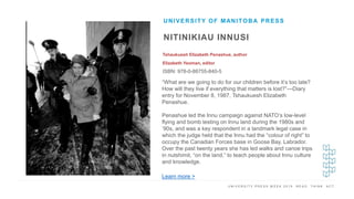 U N I V E R S I T Y P R E S S W E E K 2 0 1 9 R E A D . T H I N K . A C T .
NITINIKIAU INNUSI
Tshaukuesh Elizabeth Penashue, author
Elizabeth Yeoman, editor
ISBN: 978-0-88755-840-5
UNIVERSITY OF MANITOBA PRESS
I M A G E H E R E
“What are we going to do for our children before it’s too late?
How will they live if everything that matters is lost?”—Diary
entry for November 8, 1987, Tshaukuesh Elizabeth
Penashue.
Penashue led the Innu campaign against NATO’s low-level
flying and bomb testing on Innu land during the 1980s and
’90s, and was a key respondent in a landmark legal case in
which the judge held that the Innu had the “colour of right” to
occupy the Canadian Forces base in Goose Bay, Labrador.
Over the past twenty years she has led walks and canoe trips
in nutshimit, “on the land,” to teach people about Innu culture
and knowledge.
Learn more >
 