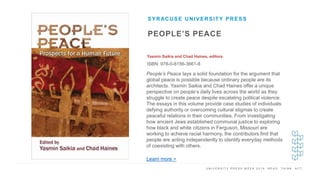 U N I V E R S I T Y P R E S S W E E K 2 0 1 9 R E A D . T H I N K . A C T .
PEOPLE’S PEACE
Yasmin Saikia and Chad Haines, editors
ISBN: 978-0-8156-3661-8
SYRACUSE UNIVERSITY PRESS
I M A G E H E R E
People’s Peace lays a solid foundation for the argument that
global peace is possible because ordinary people are its
architects. Yasmin Saikia and Chad Haines offer a unique
perspective on people’s daily lives across the world as they
struggle to create peace despite escalating political violence.
The essays in this volume provide case studies of individuals
defying authority or overcoming cultural stigmas to create
peaceful relations in their communities. From investigating
how ancient Jews established communal justice to exploring
how black and white citizens in Ferguson, Missouri are
working to achieve racial harmony, the contributors find that
people are acting independently to identify everyday methods
of coexisting with others.
Learn more >
 