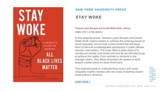 U N I V E R S I T Y P R E S S W E E K 2 0 1 9 R E A D . T H I N K . A C T .
STAY WOKE
Tehama Lopez Bunyasi and Candis Watts Smith, authors
ISBN: 978-1-4798-3648-2
NEW YORK UNIVERSITY PRESS
I M A G E H E R E
In this essential primer, Tehama Lopez Bunyasi and Candis
Watts Smith inspire readers to address the pressing issues of
racial inequality, and provide a basic toolkit that will equip
them to become knowledgeable participants in public debate,
activism, and politics. This book offers a clear vision of a
racially just society, and shows just how far we still need to go
to achieve this reality. From activists to students to the
average citizen, Stay Woke empowers all readers to work
toward a better future for black Americans.
This essential guide to understanding racism and racial
inequality inspires readers with new ways of working toward
racial justice in America.
Learn more >
 