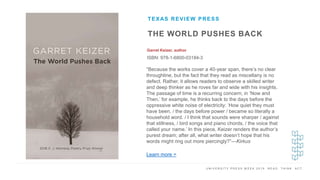 U N I V E R S I T Y P R E S S W E E K 2 0 1 9 R E A D . T H I N K . A C T .
THE WORLD PUSHES BACK
Garret Keizer, author
ISBN: 978-1-6800-03184-3
TEXAS REVIEW PRESS
I M A G E H E R E
“Because the works cover a 40-year span, there’s no clear
throughline, but the fact that they read as miscellany is no
defect. Rather, it allows readers to observe a skilled writer
and deep thinker as he roves far and wide with his insights.
The passage of time is a recurring concern; in ‘Now and
Then,’ for example, he thinks back to the days before the
oppressive white noise of electricity: ‘How quiet they must
have been, / the days before power / became so literally a
household word. / I think that sounds were sharper / against
that stillness, / bird songs and piano chords, / the voice that
called your name.’ In this piece, Keizer renders the author’s
purest dream; after all, what writer doesn’t hope that his
words might ring out more piercingly?”—Kirkus
Learn more >
 