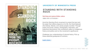 U N I V E R S I T Y P R E S S W E E K 2 0 1 9 R E A D . T H I N K . A C T .
STANDING WITH STANDING
ROCK
Nick Estes and Jaskiran Dhillon, editors
ISBN: 978-1-5179-0536-1
UNIVERSITY OF MINNESOTA PRESS
I M A G E H E R E Amid the Standing Rock movement to protect the land and
the water that millions depend on for life, the Oceti Sakowin
(the Dakota, Nakota, and Lakota people) reunited. Through
poetry and prose, essays, photography, interviews, and
polemical interventions, the contributors reflect on Indigenous
history and politics and on the movement’s significance.
Challenge your understanding of colonial history. Pick up
these essential guideposts for activism.
Learn more >
 