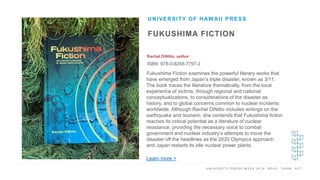 U N I V E R S I T Y P R E S S W E E K 2 0 1 9 R E A D . T H I N K . A C T .
FUKUSHIMA FICTION
Rachel DiNitto, author
ISBN: 978-0-8248-7797-2
UNIVERSITY OF HAWAII PRESS
I M A G E H E R E
Fukushima Fiction examines the powerful literary works that
have emerged from Japan’s triple disaster, known as 3/11.
The book traces the literature thematically, from the local
experience of victims, through regional and national
conceptualizations, to considerations of the disaster as
history, and to global concerns common to nuclear incidents
worldwide. Although Rachel DiNitto includes writings on the
earthquake and tsunami, she contends that Fukushima fiction
reaches its critical potential as a literature of nuclear
resistance, providing the necessary voice to combat
government and nuclear industry’s attempts to move the
disaster off the headlines as the 2020 Olympics approach
and Japan restarts its idle nuclear power plants.
Learn more >
 
