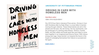U N I V E R S I T Y P R E S S W E E K 2 0 1 9 R E A D . T H I N K . A C T .
DRIVING IN CARS WITH
HOMELESS MEN
Kate Wisel, author
ISBN: 978-0-8229-4568-0
UNIVERSITY OF PITTSBURGH PRESS
I M A G E H E R E Our 2019 Drue Heinz Literature Prize winner, Driving in Cars
with Homeless Men by Kate Wisel, is a love letter to women
moving through violence. These linked stories are set in the
streets and the bars, the old homes, the tiny apartments, and
the landscape of a working-class Boston. Serena, Frankie,
Raffa, and Nat collide and break apart like pool balls to come
back together in an imagined post-divorce future. With riotous
energy and rage, these women run towards the future in the
hopes of untangling themselves from failure to succeed and
fail again.
Learn more >
 
