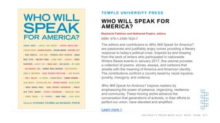 U N I V E R S I T Y P R E S S W E E K 2 0 1 9 R E A D . T H I N K . A C T .
WHO WILL SPEAK FOR
AMERICA?
Stephanie Feldman and Nathaniel Popkin, editors
ISBN: 978-1-4399-1624-7
TEMPLE UNIVERSITY PRESS
I M A G E H E R E
The editors and contributors to Who Will Speak for America?
are passionate and justifiably angry voices providing a literary
response to today’s political crisis. Inspired by and drawing
from the work of writers who participated in nationwide
Writers Resist events in January 2017, this volume provides
a collection of poems, stories, essays, and cartoons that
wrestle with the meaning of America and American identity.
The contributions confront a country beset by racial injustice,
poverty, misogyny, and violence.
Who Will Speak for America? inspires readers by
emphasizing the power of patience, organizing, resilience
and community. These moving works advance the
conversation that generations of activists, in their efforts to
perfect our union, have elevated and amplified.
Learn more >
 