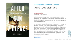 U N I V E R S I T Y P R E S S W E E K 2 0 1 9 R E A D . T H I N K . A C T .
AFTER GUN VIOLENCE
Craig Rood, author
ISBN: 978-0-271-08384-1
PENN STATE UNIVERSITY PRESS
I M A G E H E R E
Just as mass shootings have become the “new normal” in
American life, so has the public debate that follows: blame is
cast, political postures are assumed, but no meaningful policy
changes are enacted.
In After Gun Violence: Deliberation and Memory in an Age of
Political Gridlock, Craig Rood examines how advocacy
groups, community leaders, politicians, and everyday citizens
talk about gun violence and suggests how we might discuss
the issues more productively. Part of PSU Press’s Rhetoric
and Democratic Deliberation series, After Gun Violence was
included in Project Muse’s open access “Addressing Gun
Violence” project in August.
Learn more >
 