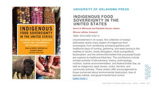 U N I V E R S I T Y P R E S S W E E K 2 0 1 9 R E A D . T H I N K . A C T .
INDIGENOUS FOOD
SOVEREIGNTY IN THE
UNITED STATES
Devon A. Mihesuah and Elizabeth Hoover, editors
Winona LaDuke, foreword
ISBN: 978-0-8061-6321-5
UNIVERSITY OF OKLAHOMA PRESS
I M A G E H E R E
Unprecedented in its scope, this collection of essays
addresses nearly every aspect of indigenous food
sovereignty, from revitalizing ancestral gardens and
traditional ways of hunting, gathering, and seed saving to the
realities of racism, treaty abrogation, tribal sociopolitical
factionalism, and the entrenched beliefs that processed foods
are superior to traditional tribal fare. The contributors include
scholar-activists of ethnobotany, history, anthropology,
nutrition, marine environmentalism, and federal Indian law, as
well as indigenous seed savers, cooks, farmers, and
community activists. These writers offer encouragement to
those concerned about environmental destruction, loss of
species habitat, and governmental food control.
Learn more >
 