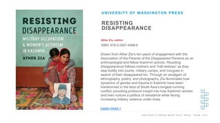 U N I V E R S I T Y P R E S S W E E K 2 0 1 9 R E A D . T H I N K . A C T .
RESISTING
DISAPPEARANCE
Ather Zia, author
ISBN: 978-0-2957-4498-8
UNIVERSITY OF WASHINGTON PRESS
I M A G E H E R E Drawn from Ather Zia’s ten years of engagement with the
Association of the Parents of the Disappeared Persons as an
anthropologist and fellow Kashmiri activist, Resisting
Disappearance follows mothers and “half-widows” as they
step boldly into courts, military camps, and morgues in
search of their disappeared kin. Through an amalgam of
ethnography, poetry, and photography, Zia illuminates how
dynamics of gender and trauma in Kashmir have been
transformed in the face of South Asia’s longest-running
conflict, providing profound insight into how Kashmiri women
and men nurture a politics of resistance while facing
increasing military violence under India.
Learn more >
 