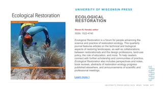 U N I V E R S I T Y P R E S S W E E K 2 0 1 9 R E A D . T H I N K . A C T .
ECOLOGICAL
RESTORATION
Steven N. Handel, editor
ISSN: 1522-4740
UNIVERSITY OF WISCONSIN PRESS
I M A G E H E R E Ecological Restoration is a forum for people advancing the
science and practice of restoration ecology. This quarterly
journal features articles on the technical and biological
aspects of restoring landscapes, as well as collaborations
between restorationists and the design professions, land-use
policy, the role of education, and more. To help readers
connect with further scholarship and communities of practice,
Ecological Restoration also includes perspectives and notes,
book reviews, abstracts of restoration ecology progress
published elsewhere, and announcements of scientific and
professional meetings.
Learn more >
 