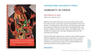 U N I V E R S I T Y P R E S S W E E K 2 0 1 9 R E A D . T H I N K . A C T .
HUMANITY IN CRISIS
David Hollenbach, SJ, author
ISBN: 978-1-62616-718-6
GEORGETOWN UNIVERSITY PRESS
I M A G E H E R E
Millions have been killed and many more have been driven
from their homes in the major recent humanitarian crises: the
Shoah, the killing fields of Cambodia, the Rwandan genocide,
the massacre in Bosnia, the tsunami in Southeast Asia, and
bloody conflicts in South Sudan, Syria, and Afghanistan. The
number of refugees and internally displaced persons has
reached record levels.
David Hollenbach explores the economic and political causes
of these tragedies and uncovers key moral issues. He then
draws on the values that have shaped major humanitarian
initiatives to examine the scope of our responsibilities and
practical solutions to these global crises.
Learn more >
 