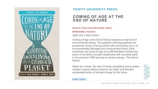 U N I V E R S I T Y P R E S S W E E K 2 0 1 9 R E A D . T H I N K . A C T .
COMING OF AGE AT THE
END OF NATURE
Susan A. Cohen and Julie Dunlap, editors
Bill McKibben, foreword
ISBN: 978-1-5953-4780-0
TRINITY UNIVERSITY PRESS
I M A G E H E R E
Coming of Age at the End of Nature explores a new kind of
environmental writing. This powerful anthology gathers the
passionate voices of young writers who have grown up in an
environmentally damaged and compromised world. Each
contributor has come of age since Bill McKibben foretold the
doom of humanity’s ancient relationship with a pristine earth
in his prescient 1988 warning of climate change, The End of
Nature.
Taken as a whole, the work of these compelling young writers
creates a space where everyone can listen and demand
accelerated action of climate change for the future.
Learn more >
 